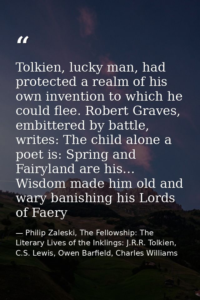 Tolkien, lucky man, had protected a realm of his own invention to which he could flee. Robert Graves, embittered by batt — Philip Zaleski, The Fellowship: The Literary Lives of the Inklings: J.R.R. Tolkien, C.S. Lewis, Owen Barfield, Charles Williams