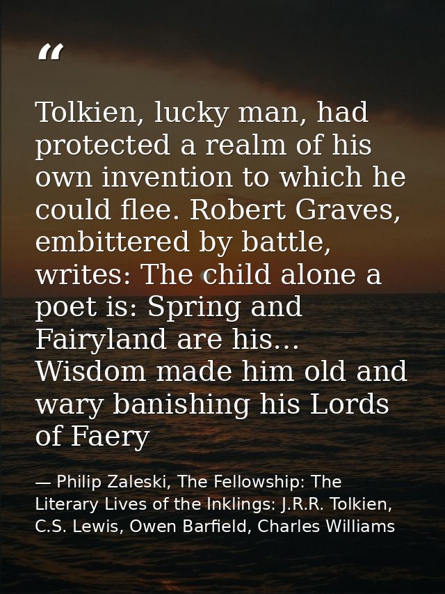 Tolkien, lucky man, had protected a realm of his own invention to which he could flee. Robert Graves, embittered by batt — Philip Zaleski, The Fellowship: The Literary Lives of the Inklings: J.R.R. Tolkien, C.S. Lewis, Owen Barfield, Charles Williams