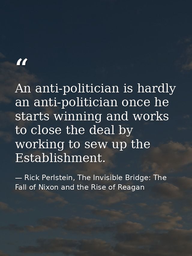 An anti-politician is hardly an anti-politician once he starts winning and works to close the deal by working to sew up  — Rick Perlstein, The Invisible Bridge: The Fall of Nixon and the Rise of Reagan