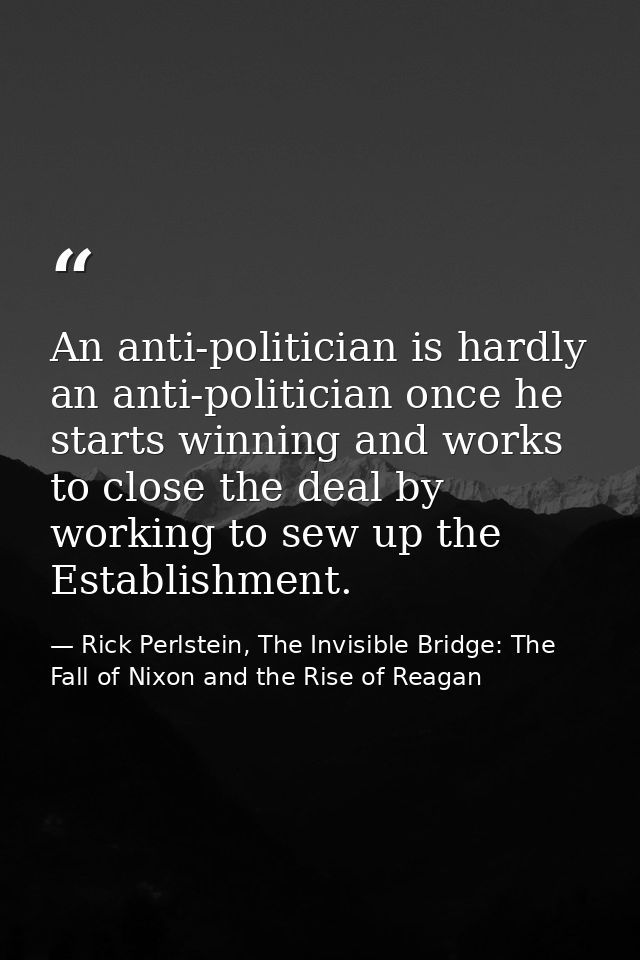 An anti-politician is hardly an anti-politician once he starts winning and works to close the deal by working to sew up  — Rick Perlstein, The Invisible Bridge: The Fall of Nixon and the Rise of Reagan