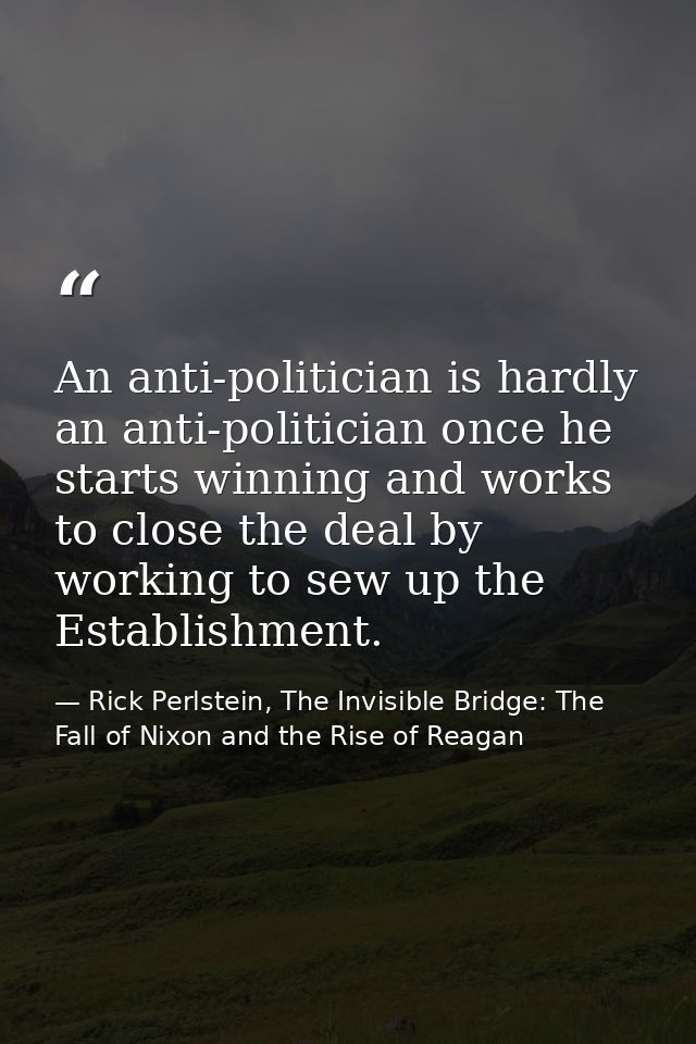 An anti-politician is hardly an anti-politician once he starts winning and works to close the deal by working to sew up  — Rick Perlstein, The Invisible Bridge: The Fall of Nixon and the Rise of Reagan