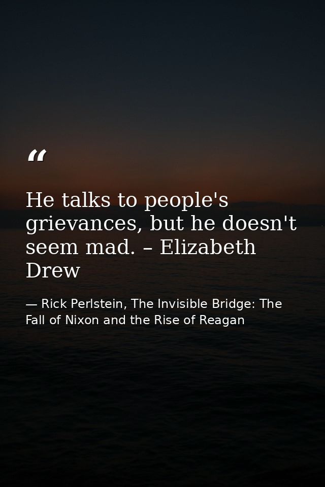He talks to people's grievances, but he doesn't seem mad. – Elizabeth Drew — Rick Perlstein, The Invisible Bridge: The Fall of Nixon and the Rise of Reagan