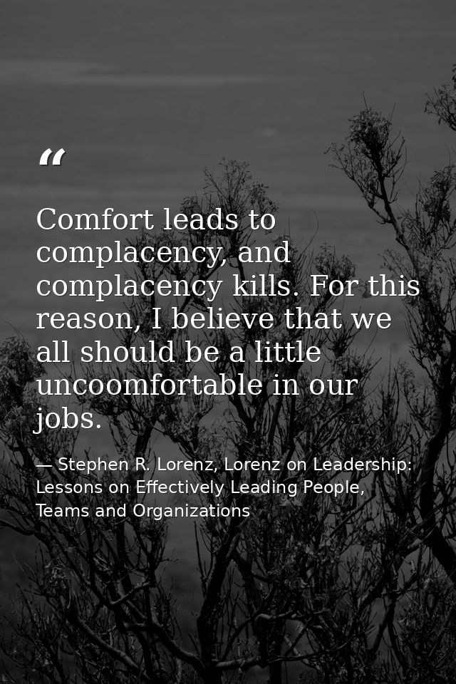 Comfort leads to complacency, and complacency kills. For this reason, I believe that we all should be a little uncoomfor — Stephen R. Lorenz, Lorenz on Leadership: Lessons on Effectively Leading People, Teams and Organizations