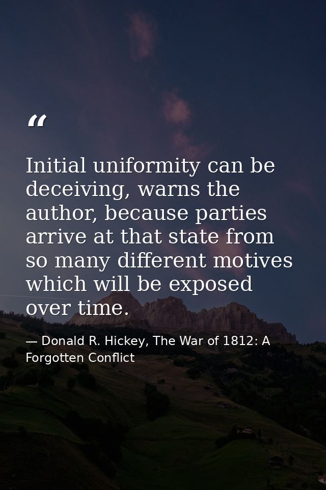 Initial uniformity can be deceiving, warns the author, because parties arrive at that state from so many different motiv — Donald R. Hickey, The War of 1812: A Forgotten Conflict