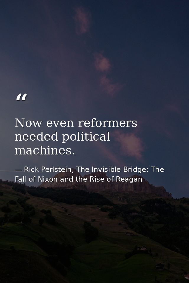 Now even reformers needed political machines. — Rick Perlstein, The Invisible Bridge: The Fall of Nixon and the Rise of Reagan