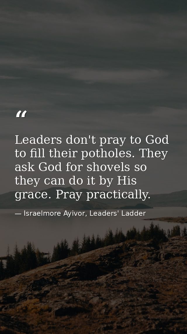 Leaders don't pray to God to fill their potholes. They ask God for shovels so they can do it by His grace. Pray practica — Israelmore Ayivor, Leaders' Ladder