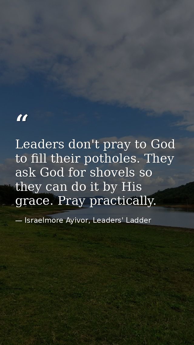 Leaders don't pray to God to fill their potholes. They ask God for shovels so they can do it by His grace. Pray practica — Israelmore Ayivor, Leaders' Ladder