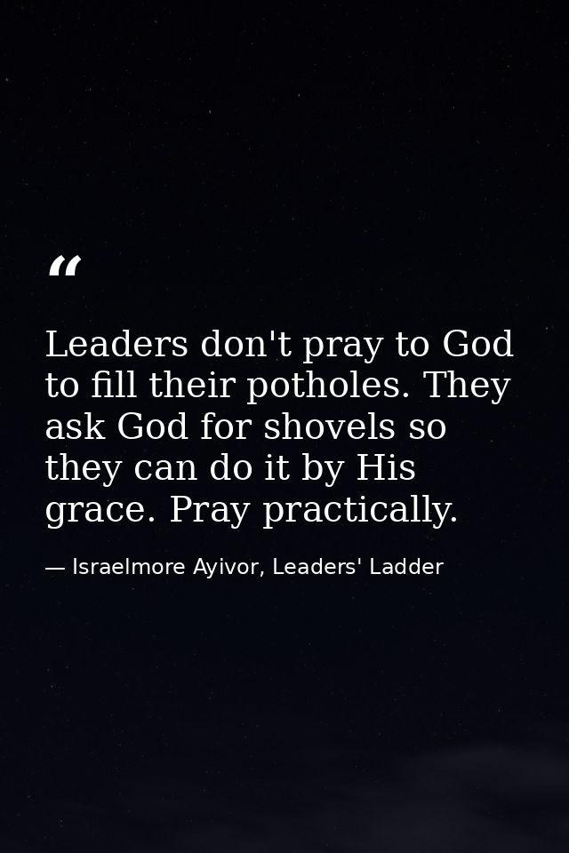 Leaders don't pray to God to fill their potholes. They ask God for shovels so they can do it by His grace. Pray practica — Israelmore Ayivor, Leaders' Ladder