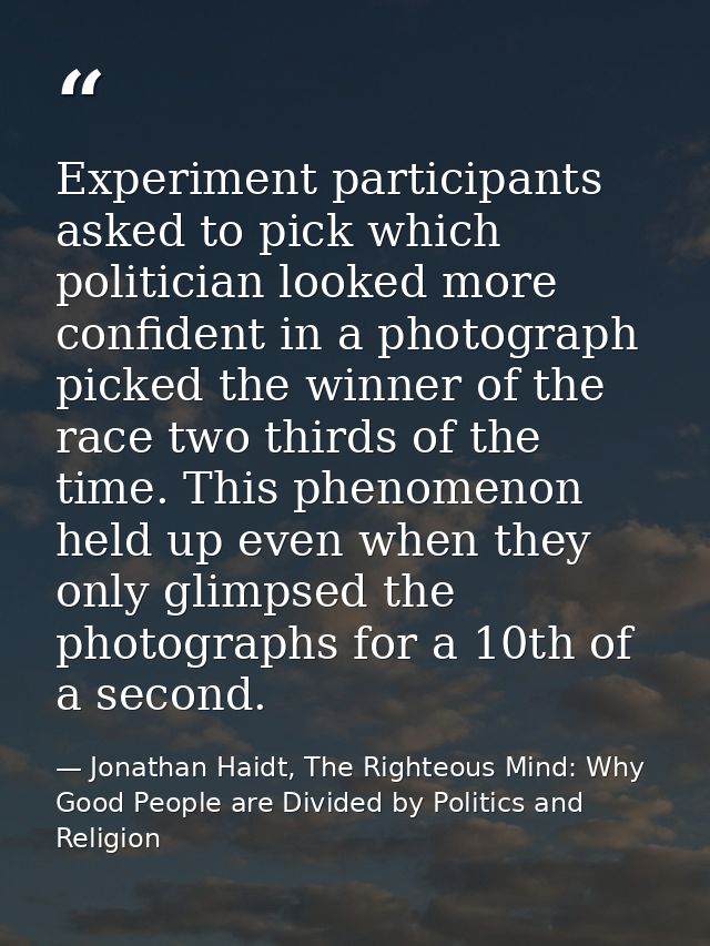 Experiment participants asked to pick which politician looked more confident in a photograph picked the winner of the ra — Jonathan Haidt, The Righteous Mind: Why Good People are Divided by Politics and Religion