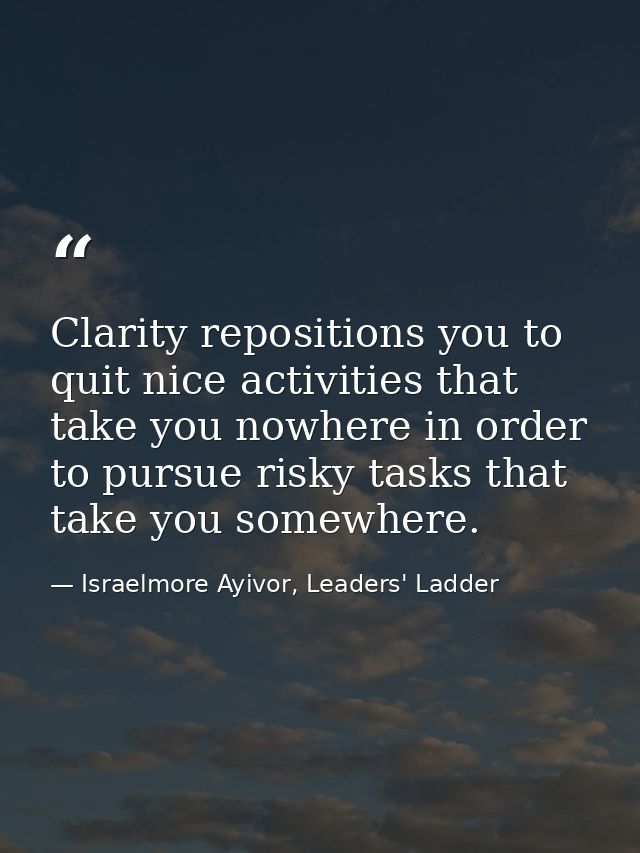 Clarity repositions you to quit nice activities that take you nowhere in order to pursue risky tasks that take you somew — Israelmore Ayivor, Leaders' Ladder