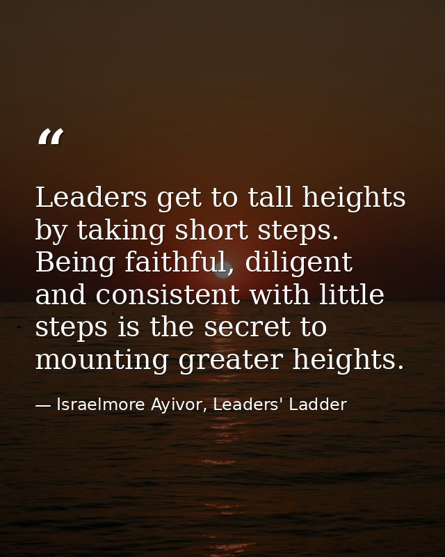 Leaders get to tall heights by taking short steps. Being faithful, diligent and consistent with little steps is the secr — Israelmore Ayivor, Leaders' Ladder