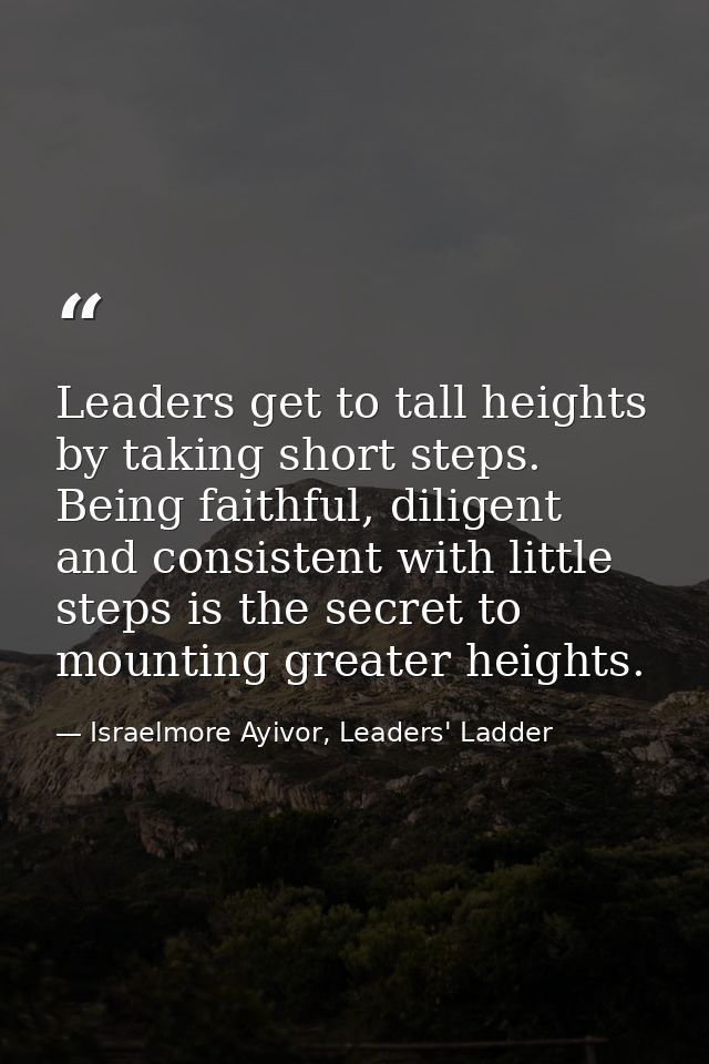Leaders get to tall heights by taking short steps. Being faithful, diligent and consistent with little steps is the secr — Israelmore Ayivor, Leaders' Ladder