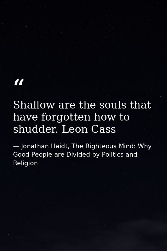 Shallow are the souls that have forgotten how to shudder. Leon Cass — Jonathan Haidt, The Righteous Mind: Why Good People are Divided by Politics and Religion