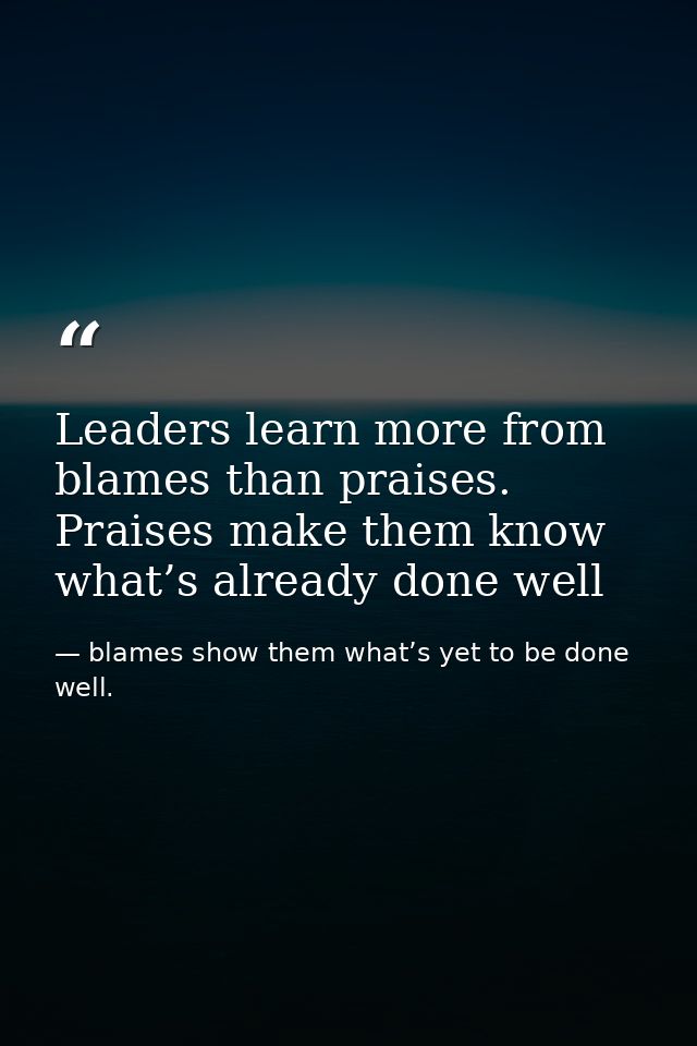 Leaders learn more from blames than praises. Praises make them know what’s already done well — blames show them what’s yet to be done well.