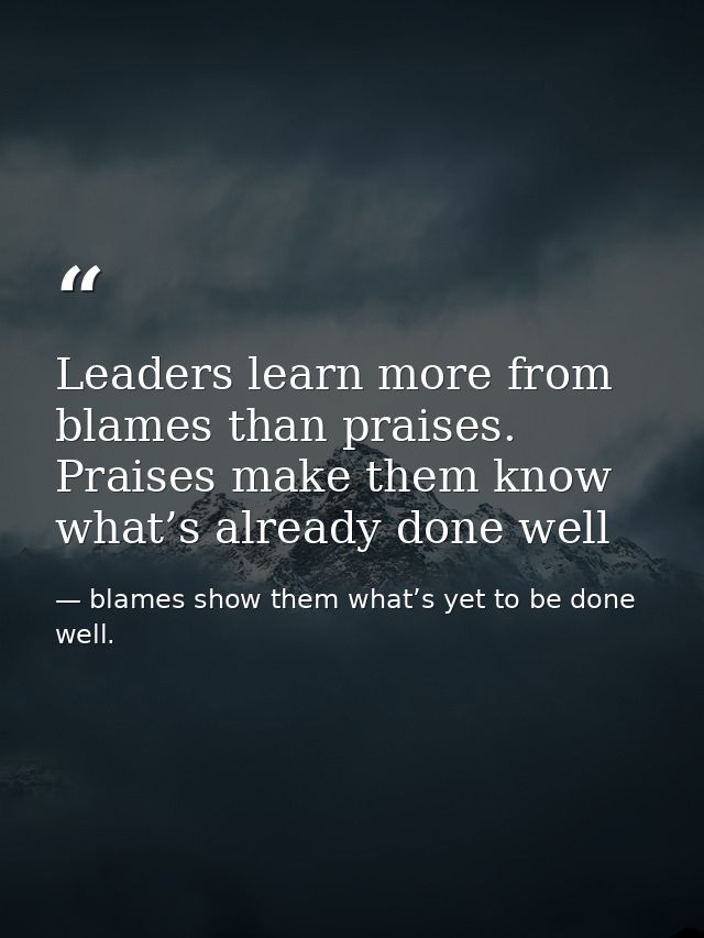 Leaders learn more from blames than praises. Praises make them know what’s already done well — blames show them what’s yet to be done well.