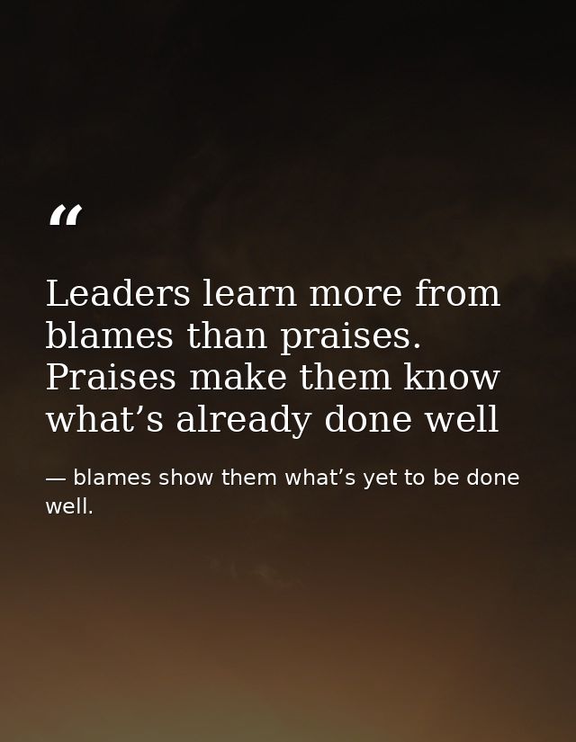 Leaders learn more from blames than praises. Praises make them know what’s already done well — blames show them what’s yet to be done well.