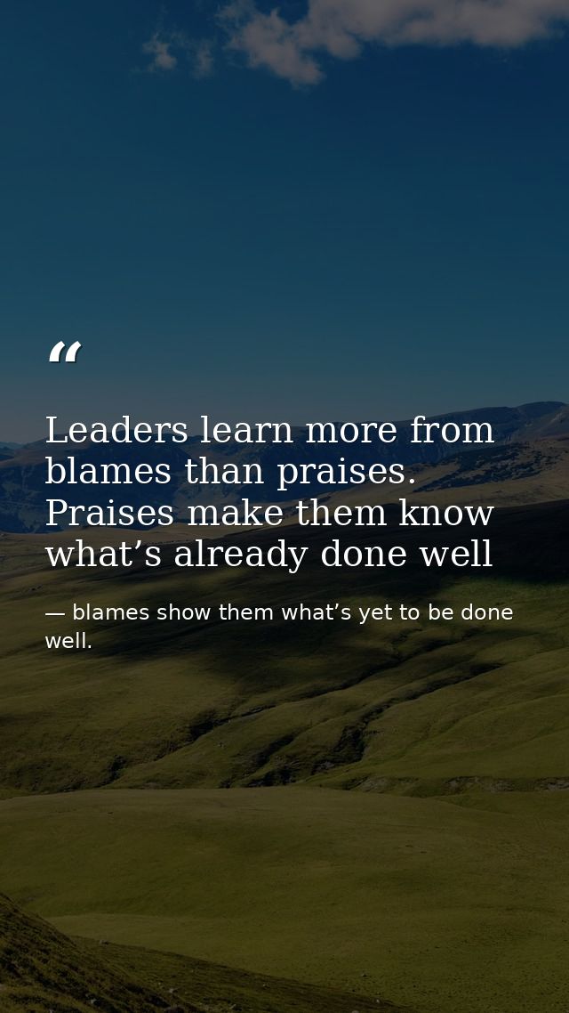 Leaders learn more from blames than praises. Praises make them know what’s already done well — blames show them what’s yet to be done well.