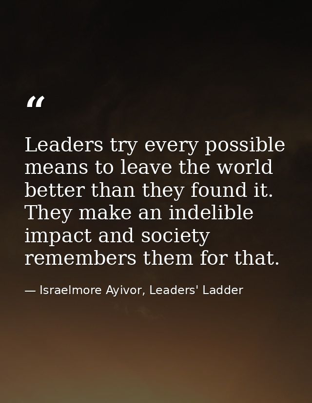 Leaders try every possible means to leave the world better than they found it. They make an indelible impact and society — Israelmore Ayivor, Leaders' Ladder