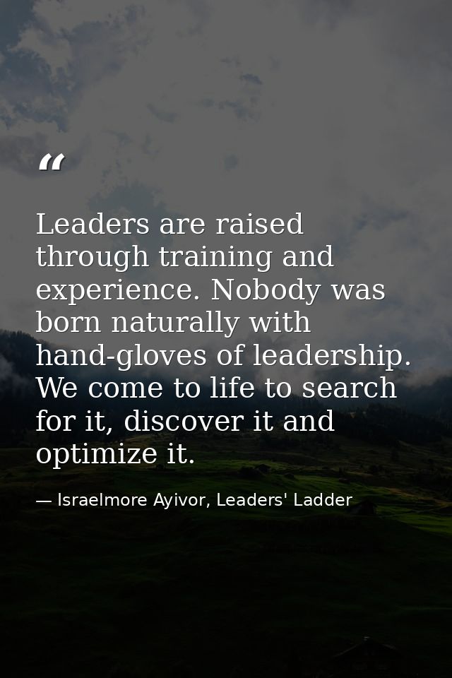 Leaders are raised through training and experience. Nobody was born naturally with hand-gloves of leadership. We come to — Israelmore Ayivor, Leaders' Ladder