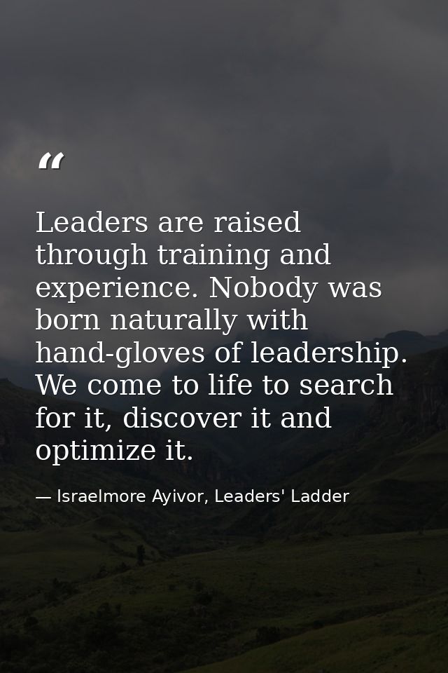 Leaders are raised through training and experience. Nobody was born naturally with hand-gloves of leadership. We come to — Israelmore Ayivor, Leaders' Ladder