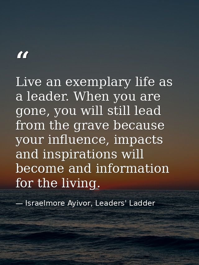 Live an exemplary life as a leader. When you are gone, you will still lead from the grave because your influence, impact — Israelmore Ayivor, Leaders' Ladder