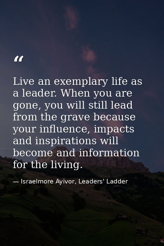 Live an exemplary life as a leader. When you are gone, you will still lead from the grave because your influence, impact — Israelmore Ayivor, Leaders' Ladder