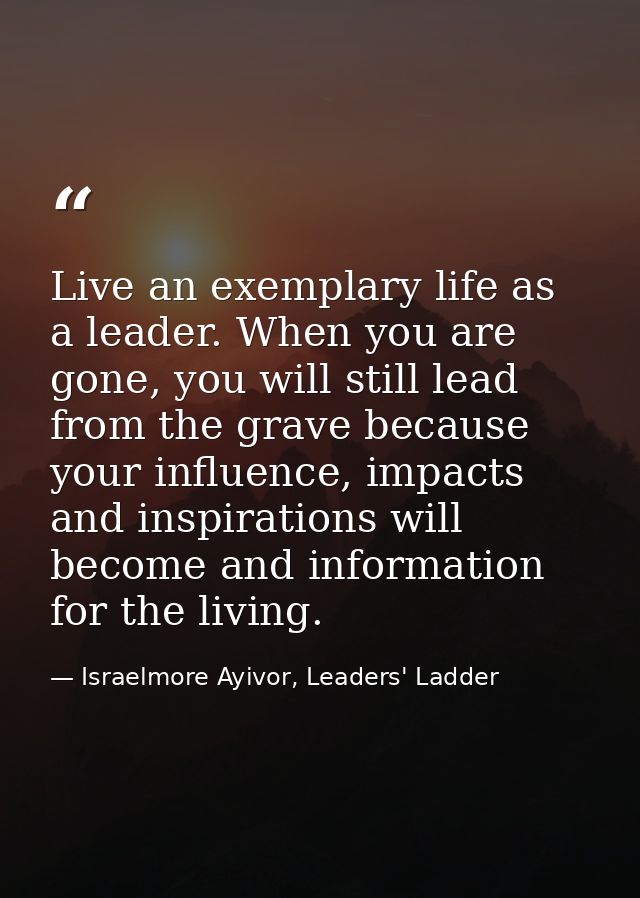 Live an exemplary life as a leader. When you are gone, you will still lead from the grave because your influence, impact — Israelmore Ayivor, Leaders' Ladder