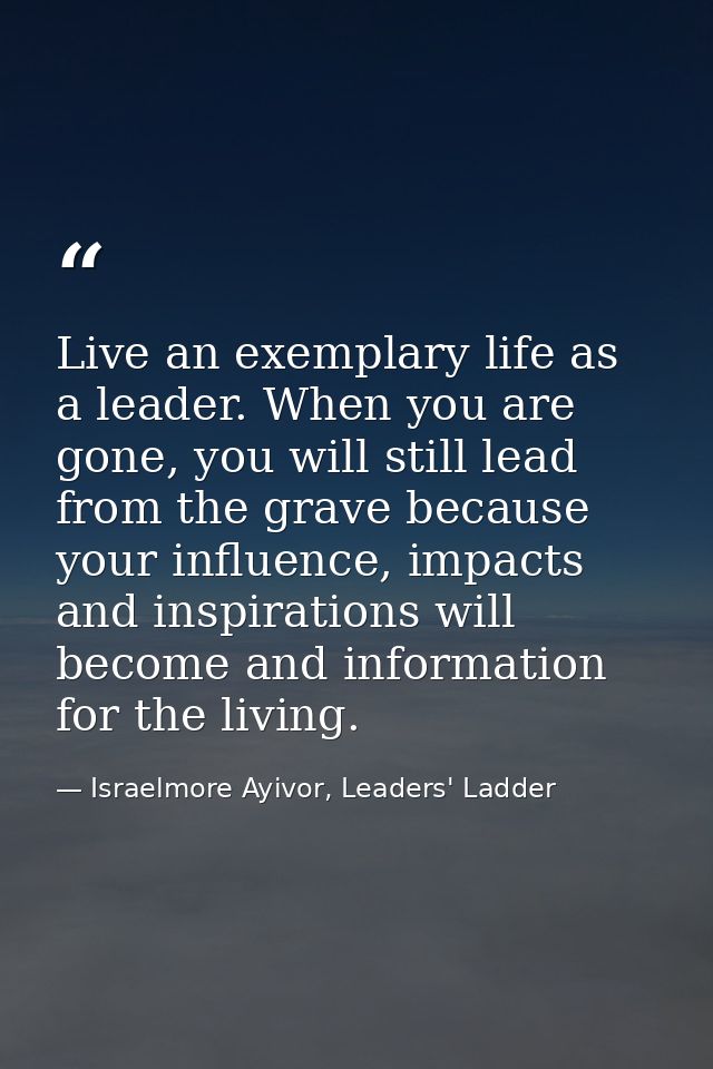 Live an exemplary life as a leader. When you are gone, you will still lead from the grave because your influence, impact — Israelmore Ayivor, Leaders' Ladder