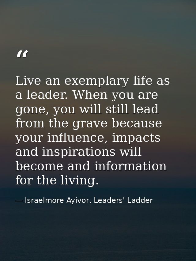 Live an exemplary life as a leader. When you are gone, you will still lead from the grave because your influence, impact — Israelmore Ayivor, Leaders' Ladder