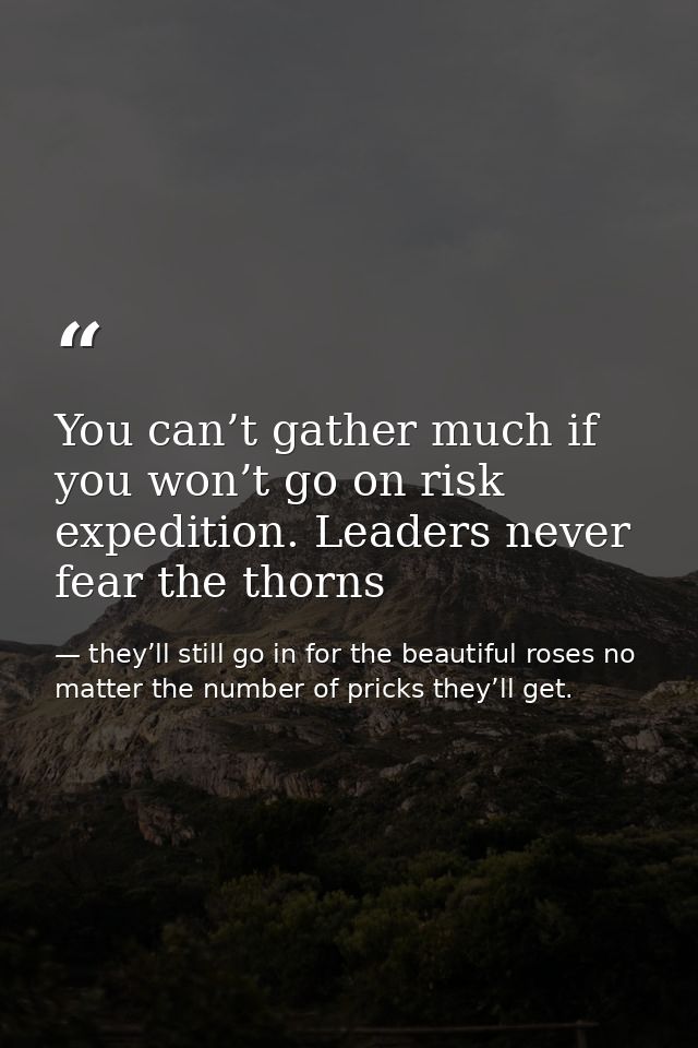 You can’t gather much if you won’t go on risk expedition. Leaders never fear the thorns — they’ll still go in for the beautiful roses no matter the number of pricks they’ll get.