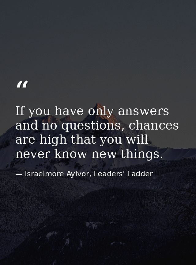 If you have only answers and no questions, chances are high that you will never know new things. — Israelmore Ayivor, Leaders' Ladder