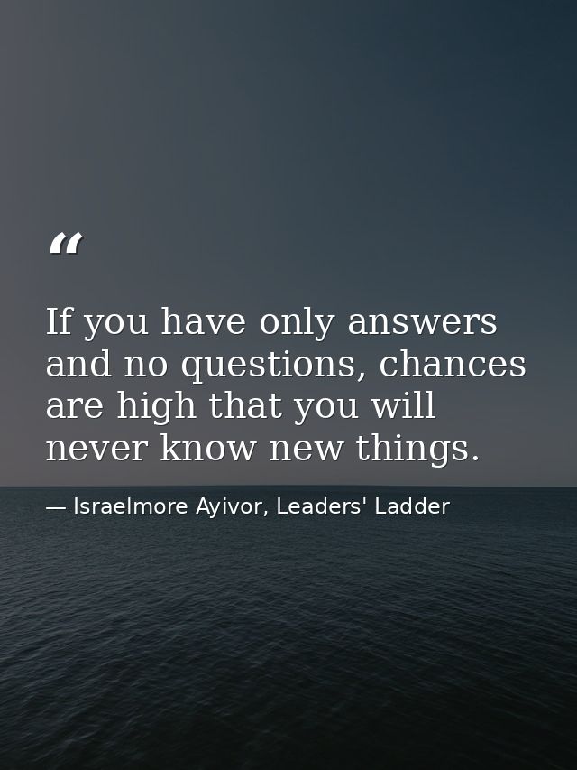 If you have only answers and no questions, chances are high that you will never know new things. — Israelmore Ayivor, Leaders' Ladder