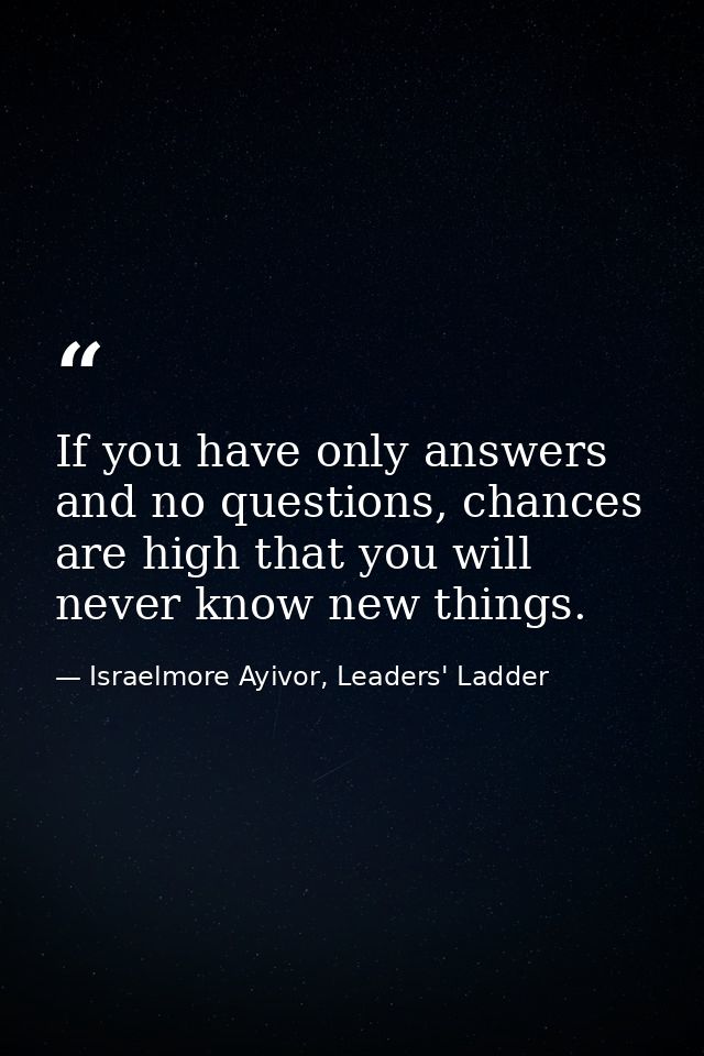 If you have only answers and no questions, chances are high that you will never know new things. — Israelmore Ayivor, Leaders' Ladder