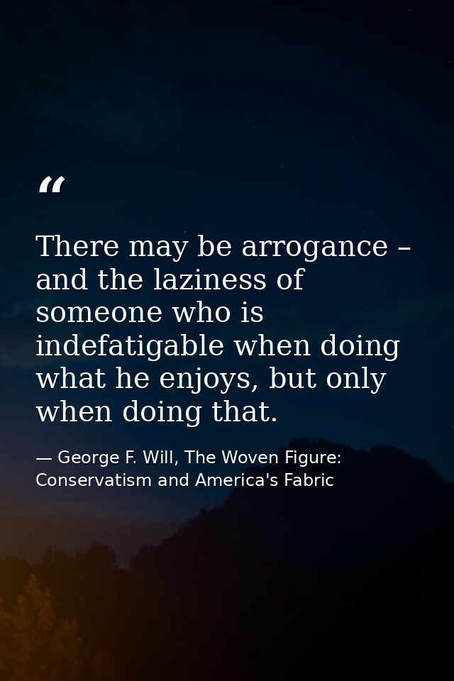 There may be arrogance – and the laziness of someone who is indefatigable when doing what he enjoys, but only when doing — George F. Will, The Woven Figure: Conservatism and America's Fabric