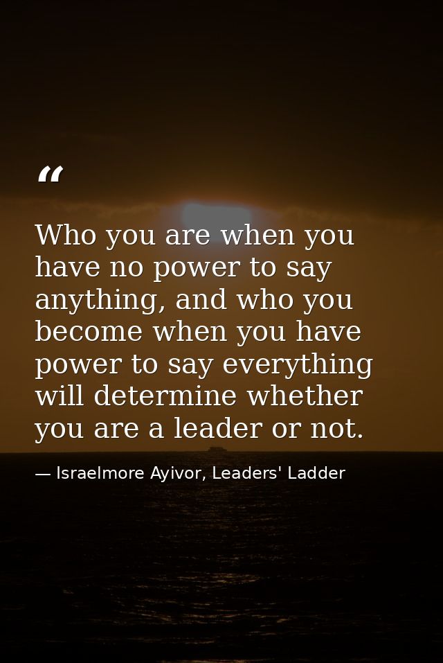 Who you are when you have no power to say anything, and who you become when you have power to say everything will determ — Israelmore Ayivor, Leaders' Ladder