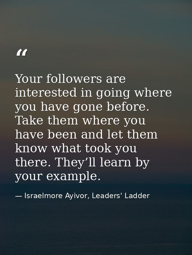 Your followers are interested in going where you have gone before. Take them where you have been and let them know what  — Israelmore Ayivor, Leaders' Ladder
