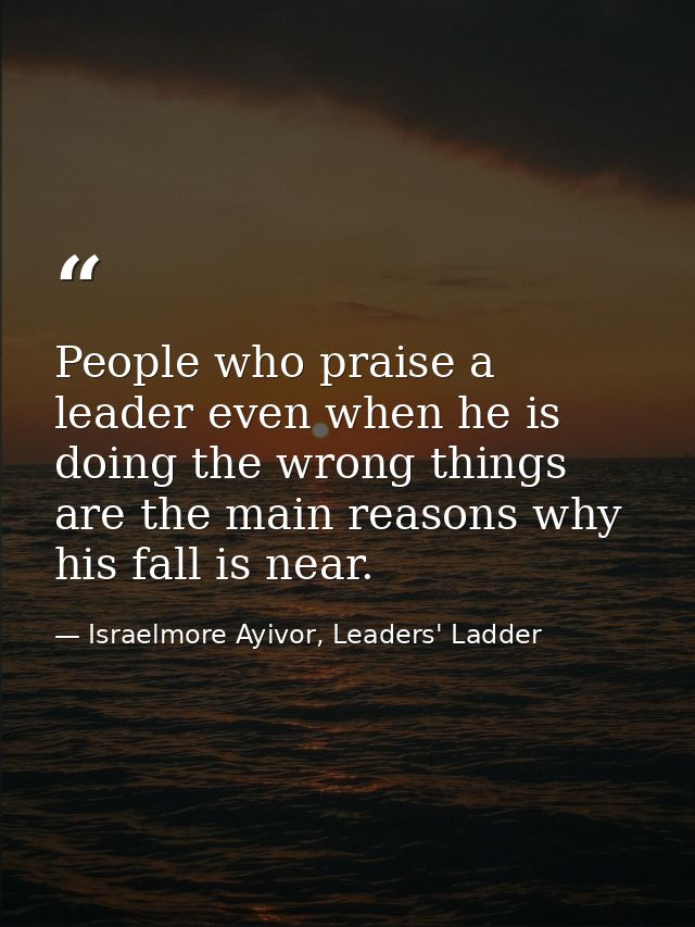 People who praise a leader even when he is doing the wrong things are the main reasons why his fall is near. — Israelmore Ayivor, Leaders' Ladder