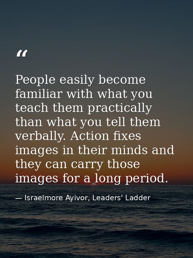 People easily become familiar with what you teach them practically than what you tell them verbally. Action fixes images — Israelmore Ayivor, Leaders' Ladder