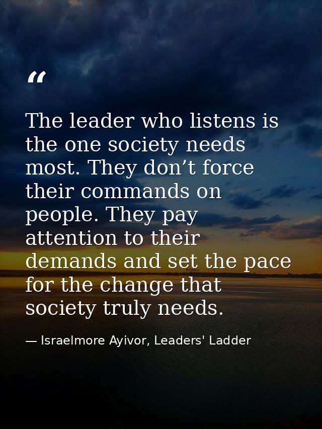 The leader who listens is the one society needs most. They don’t force their commands on people. They pay attention to t — Israelmore Ayivor, Leaders' Ladder