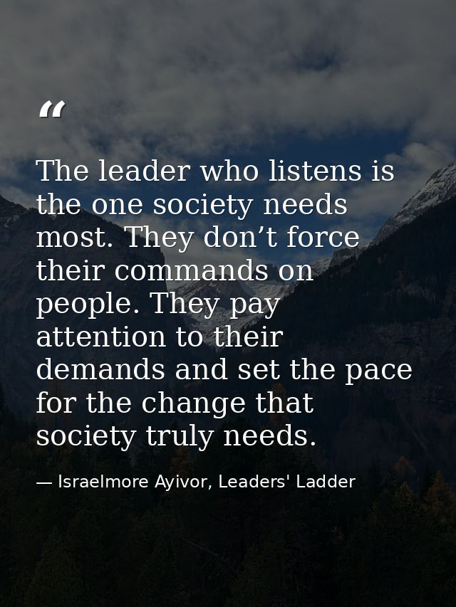 The leader who listens is the one society needs most. They don’t force their commands on people. They pay attention to t — Israelmore Ayivor, Leaders' Ladder