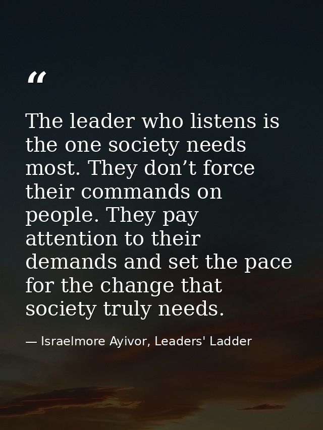 The leader who listens is the one society needs most. They don’t force their commands on people. They pay attention to t — Israelmore Ayivor, Leaders' Ladder