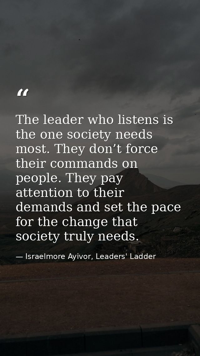 The leader who listens is the one society needs most. They don’t force their commands on people. They pay attention to t — Israelmore Ayivor, Leaders' Ladder