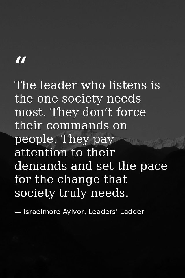 The leader who listens is the one society needs most. They don’t force their commands on people. They pay attention to t — Israelmore Ayivor, Leaders' Ladder