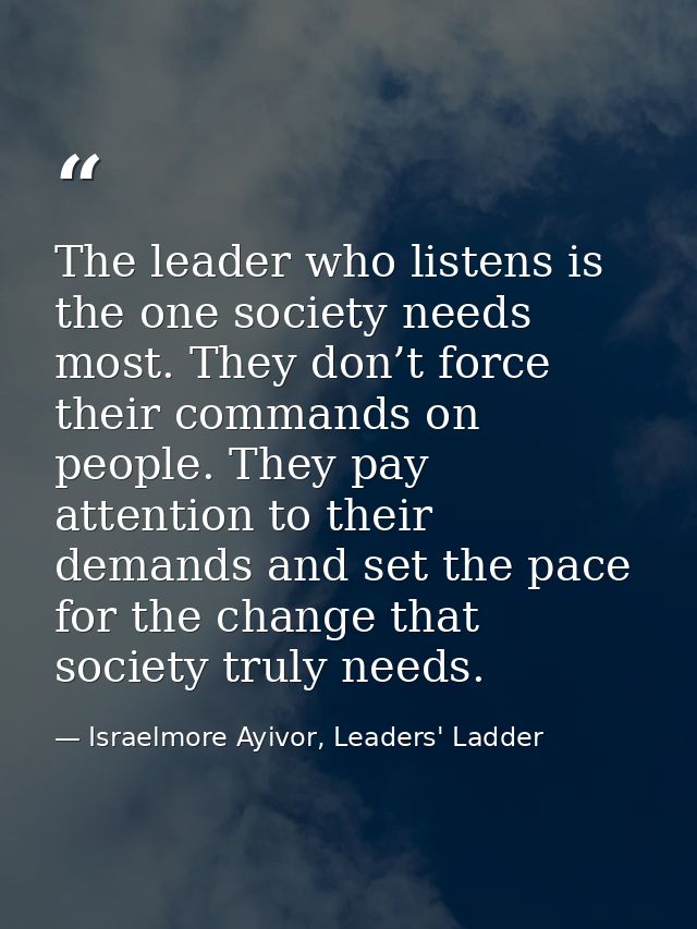 The leader who listens is the one society needs most. They don’t force their commands on people. They pay attention to t — Israelmore Ayivor, Leaders' Ladder