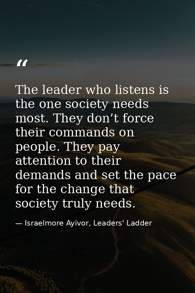 The leader who listens is the one society needs most. They don’t force their commands on people. They pay attention to t — Israelmore Ayivor, Leaders' Ladder