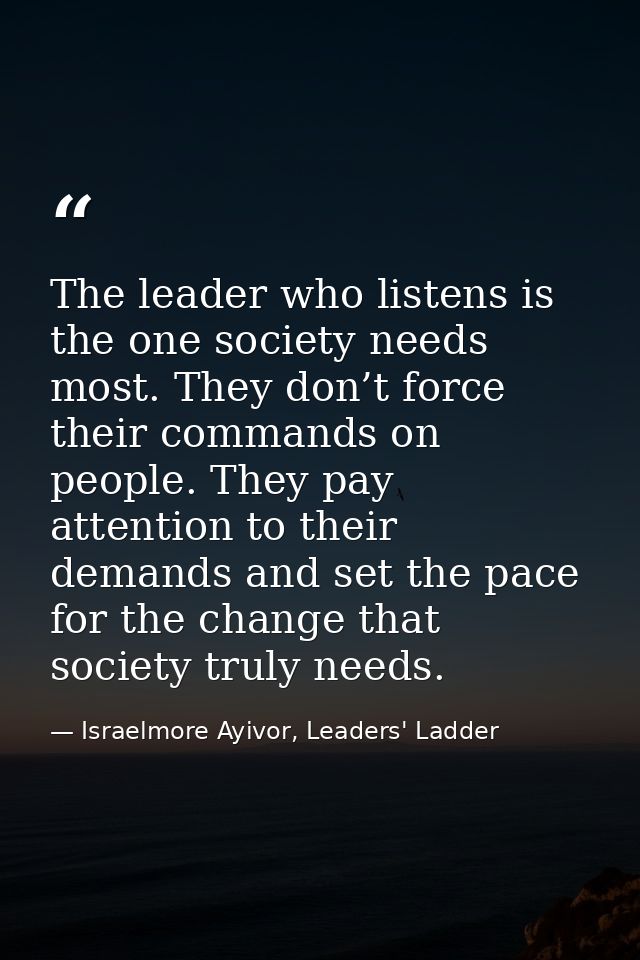 The leader who listens is the one society needs most. They don’t force their commands on people. They pay attention to t — Israelmore Ayivor, Leaders' Ladder