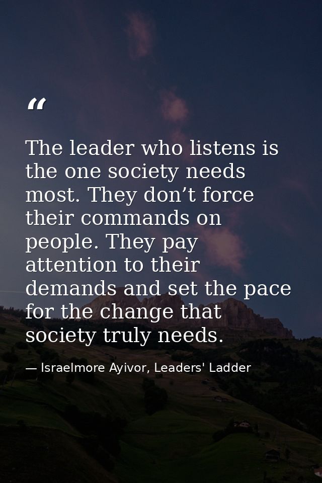 The leader who listens is the one society needs most. They don’t force their commands on people. They pay attention to t — Israelmore Ayivor, Leaders' Ladder