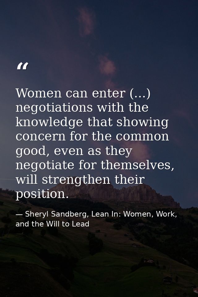 Women can enter (...) negotiations with the knowledge that showing concern for the common good, even as they negotiate f — Sheryl Sandberg, Lean In: Women, Work, and the Will to Lead