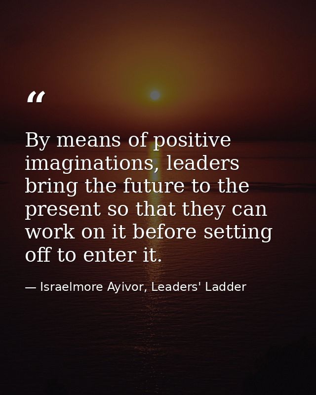 By means of positive imaginations, leaders bring the future to the present so that they can work on it before setting of — Israelmore Ayivor, Leaders' Ladder