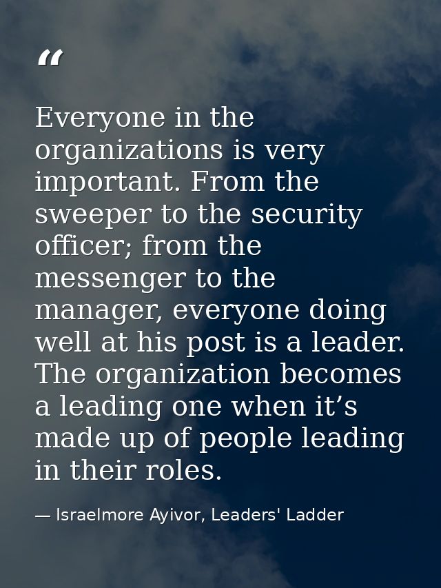 Everyone in the organizations is very important. From the sweeper to the security officer; from the messenger to the man — Israelmore Ayivor, Leaders' Ladder